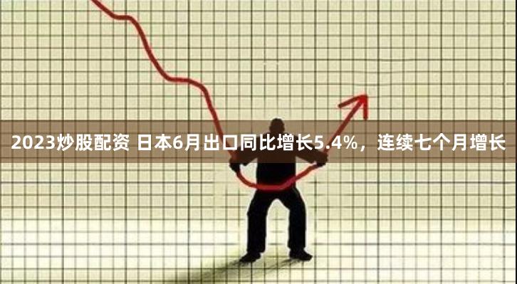2023炒股配资 日本6月出口同比增长5.4%,连续七个月增长