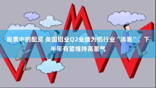 股票中的配资 美国铝业Q2业绩为铝行业“添喜”,下半年有望维持高景气