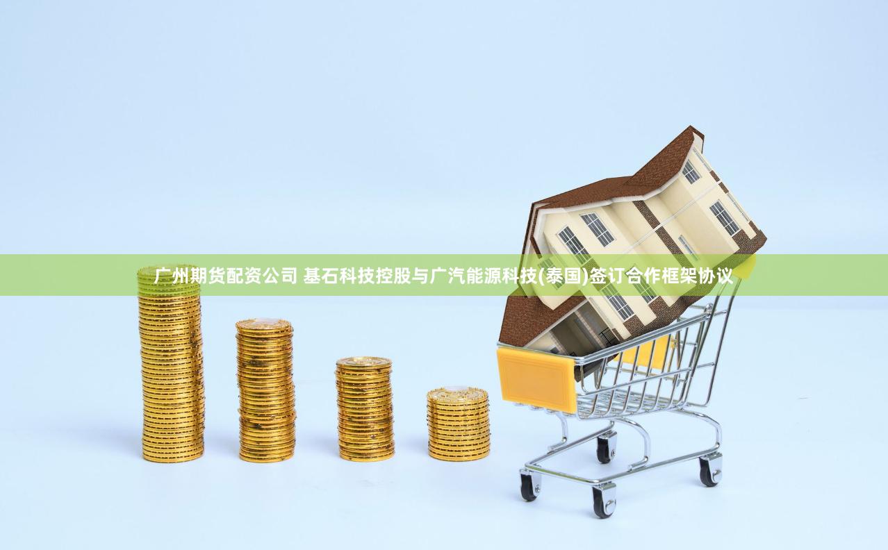 广州期货配资公司 基石科技控股与广汽能源科技(泰国)签订合作框架协议