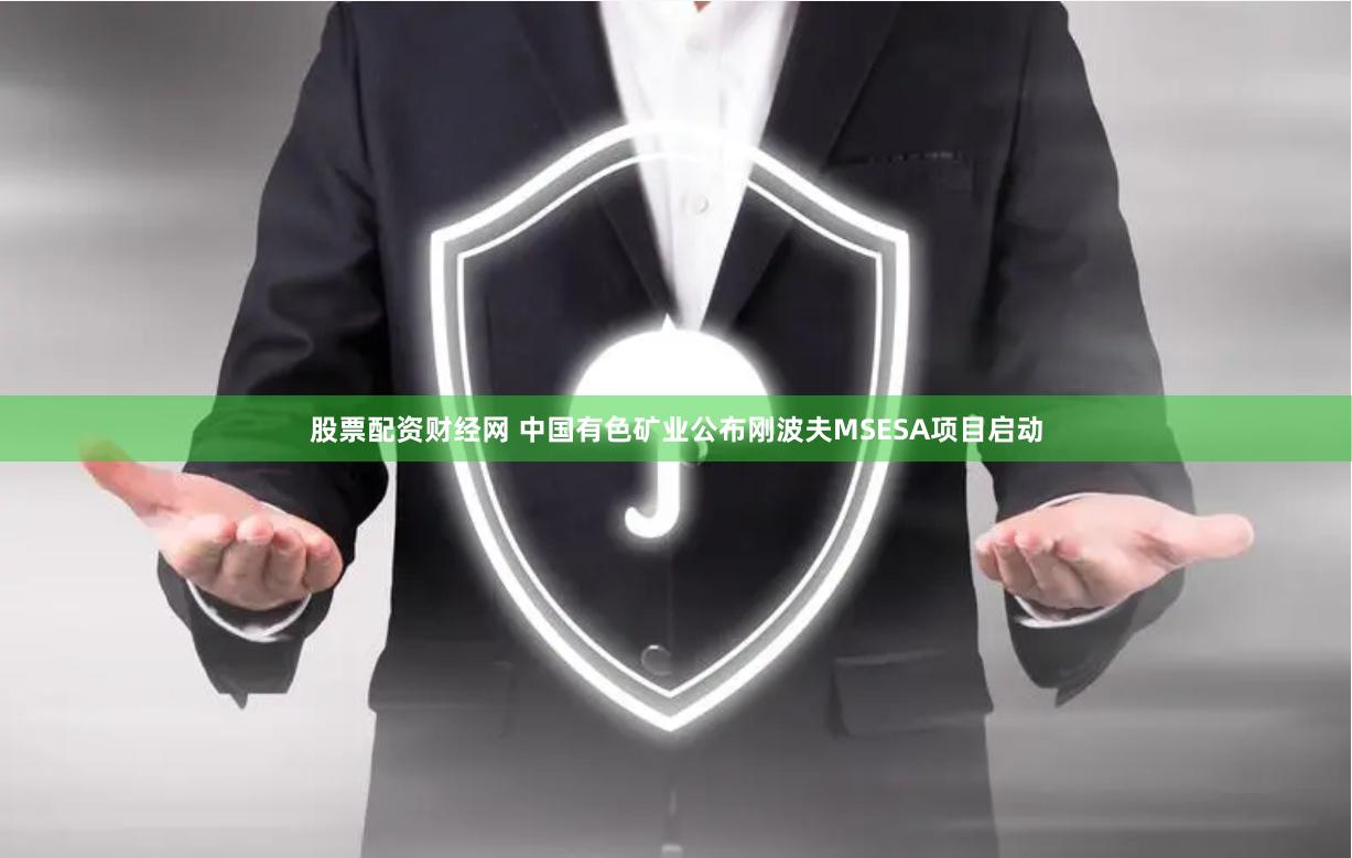股票配资财经网 中国有色矿业公布刚波夫MSESA项目启动