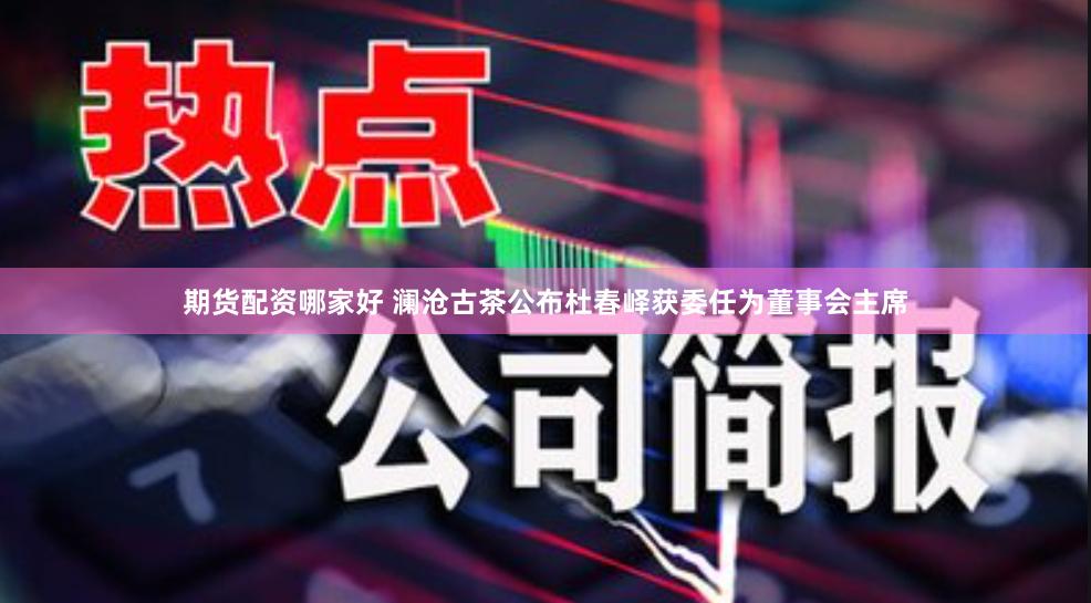 期货配资哪家好 澜沧古茶公布杜春峄获委任为董事会主席