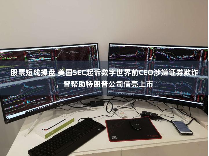 股票短线操盘 美国SEC起诉数字世界前CEO涉嫌证券欺诈,曾帮助特朗普公司借壳上市