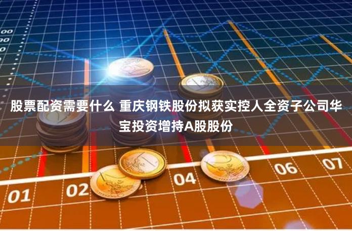 股票配资需要什么 重庆钢铁股份拟获实控人全资子公司华宝投资增持A股股份