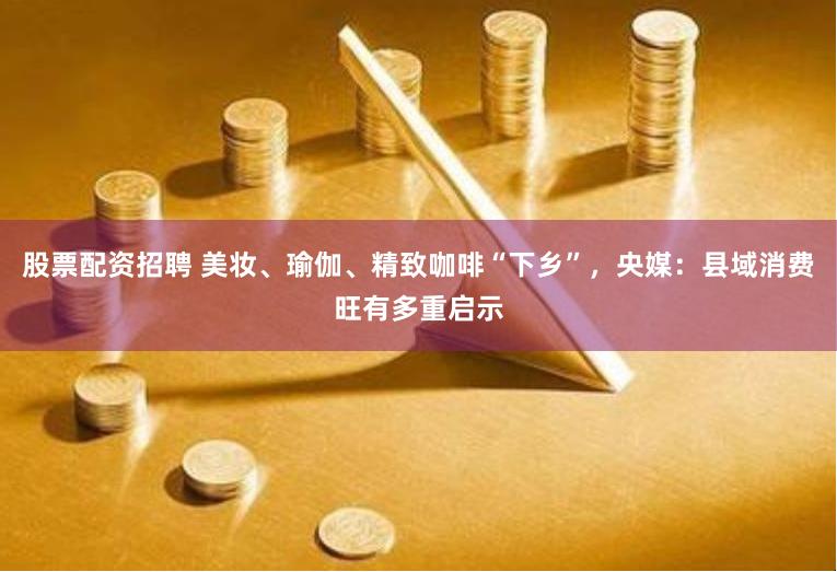 股票配资招聘 美妆、瑜伽、精致咖啡“下乡”,央媒:县域消费旺有多重启示