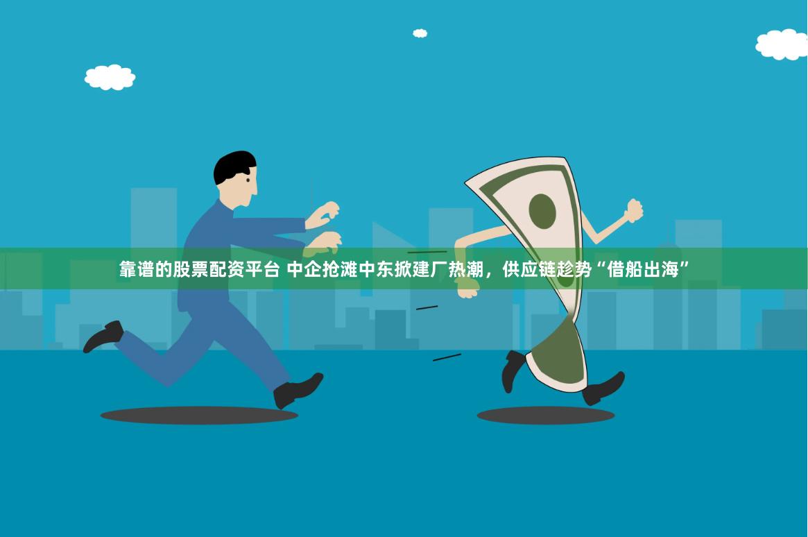 靠谱的股票配资平台 中企抢滩中东掀建厂热潮,供应链趁势“借船出海”
