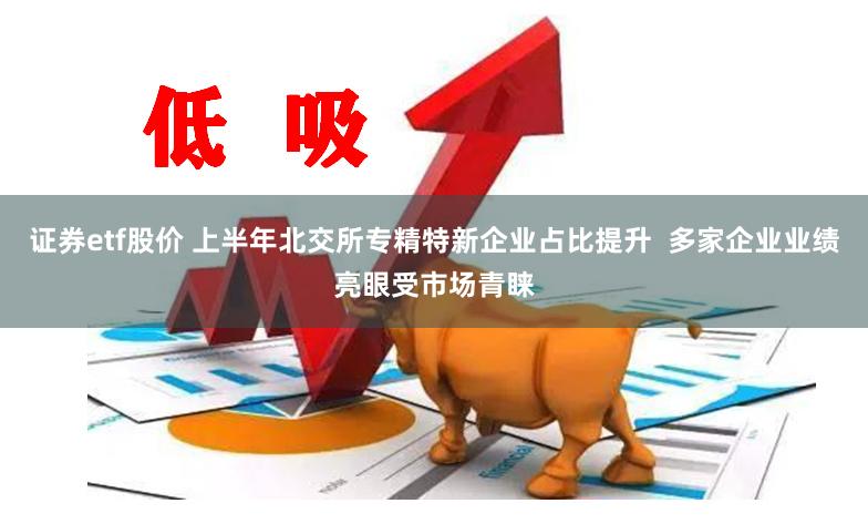 证券etf股价 上半年北交所专精特新企业占比提升 多家企业业绩亮眼受市场青睐