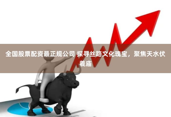 全国股票配资最正规公司 探寻丝路文化瑰宝,聚焦天水伏羲庙