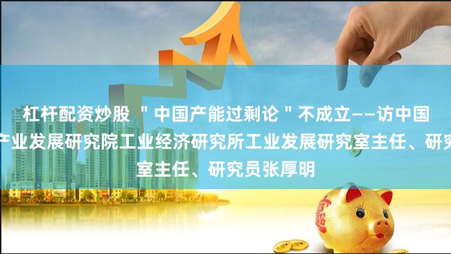 杠杆配资炒股 "中国产能过剩论"不成立——访中国电子信息产业发展研究院工业经济研究所工业发展研究室主任、研究员张厚明