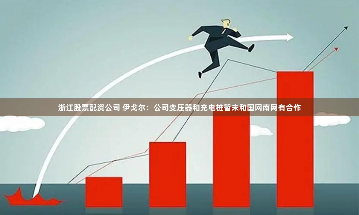 浙江股票配资公司 伊戈尔:公司变压器和充电桩暂未和国网南网有合作