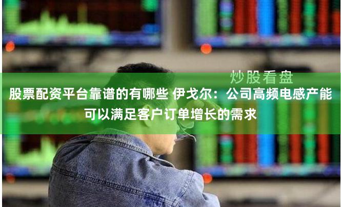 股票配资平台靠谱的有哪些 伊戈尔:公司高频电感产能可以满足客户订单增长的需求