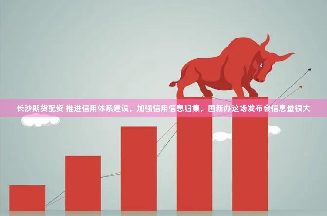长沙期货配资 推进信用体系建设,加强信用信息归集,国新办这场发布会信息量很大
