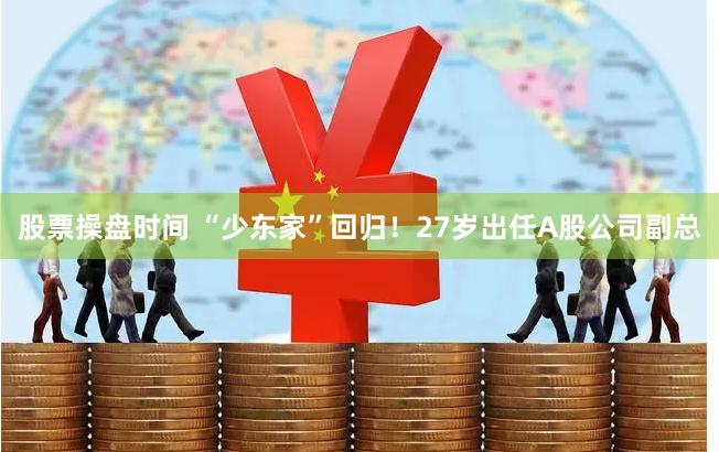 股票操盘时间 “少东家”回归!27岁出任A股公司副总
