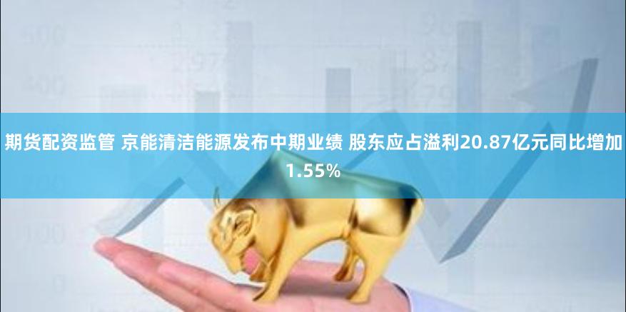 期货配资监管 京能清洁能源发布中期业绩 股东应占溢利20.87亿元同比增加1.55%