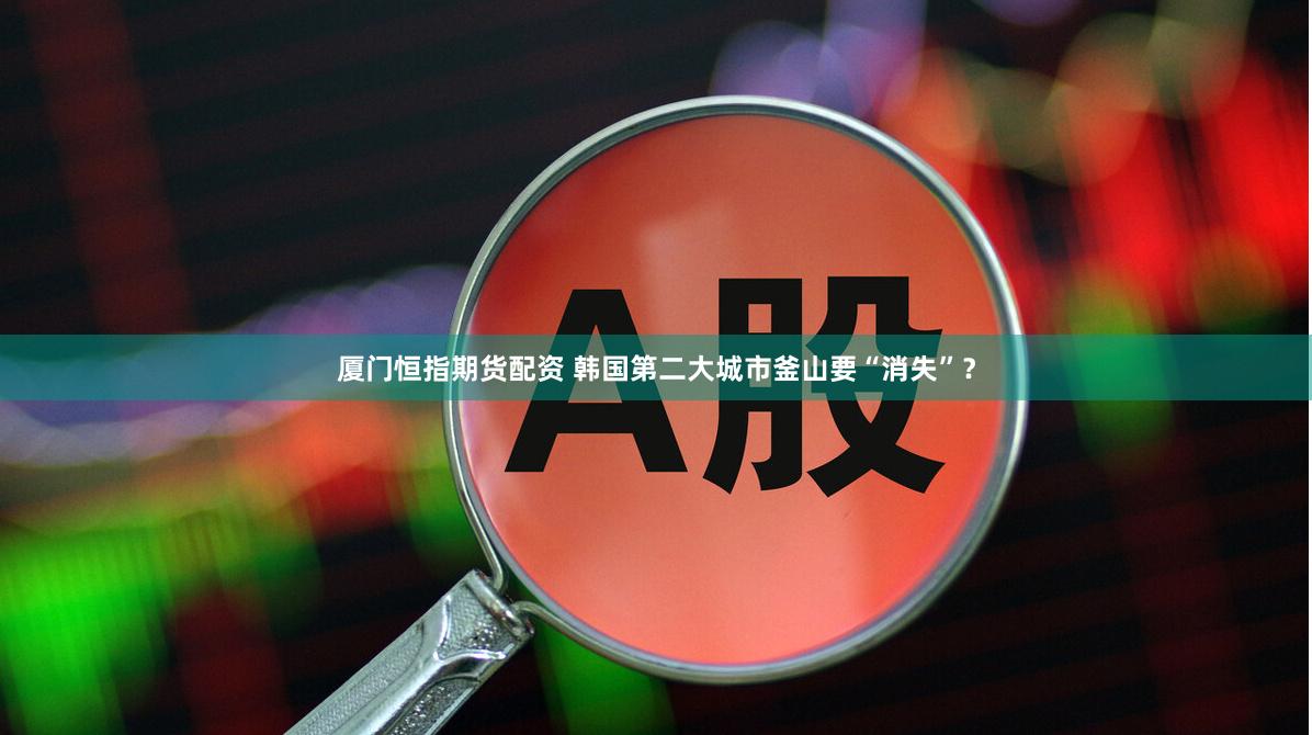 厦门恒指期货配资 韩国第二大城市釜山要“消失”?