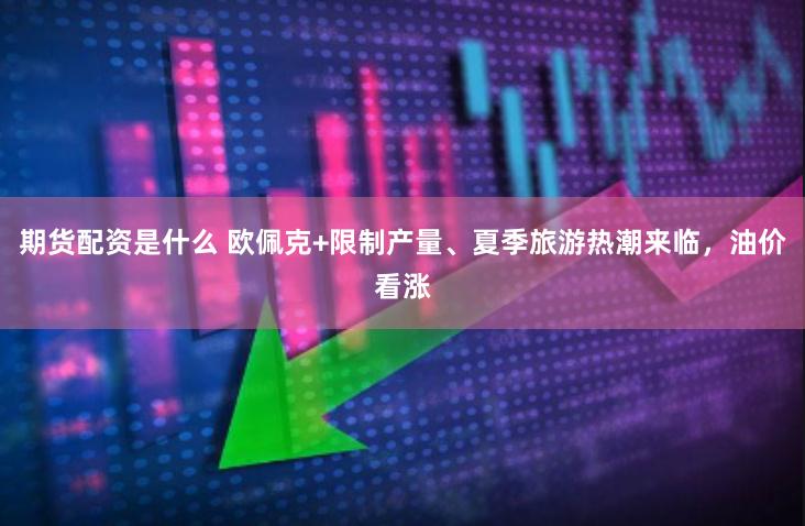 期货配资是什么 欧佩克+限制产量、夏季旅游热潮来临,油价看涨