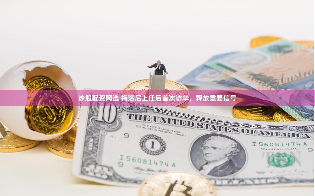 炒股配资网选 梅洛尼上任后首次访华,释放重要信号