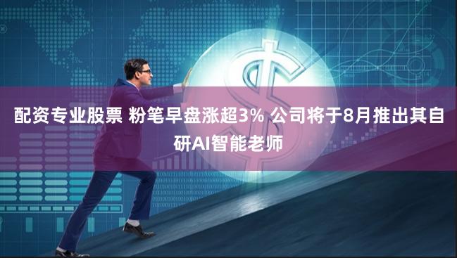 配资专业股票 粉笔早盘涨超3% 公司将于8月推出其自研AI智能老师