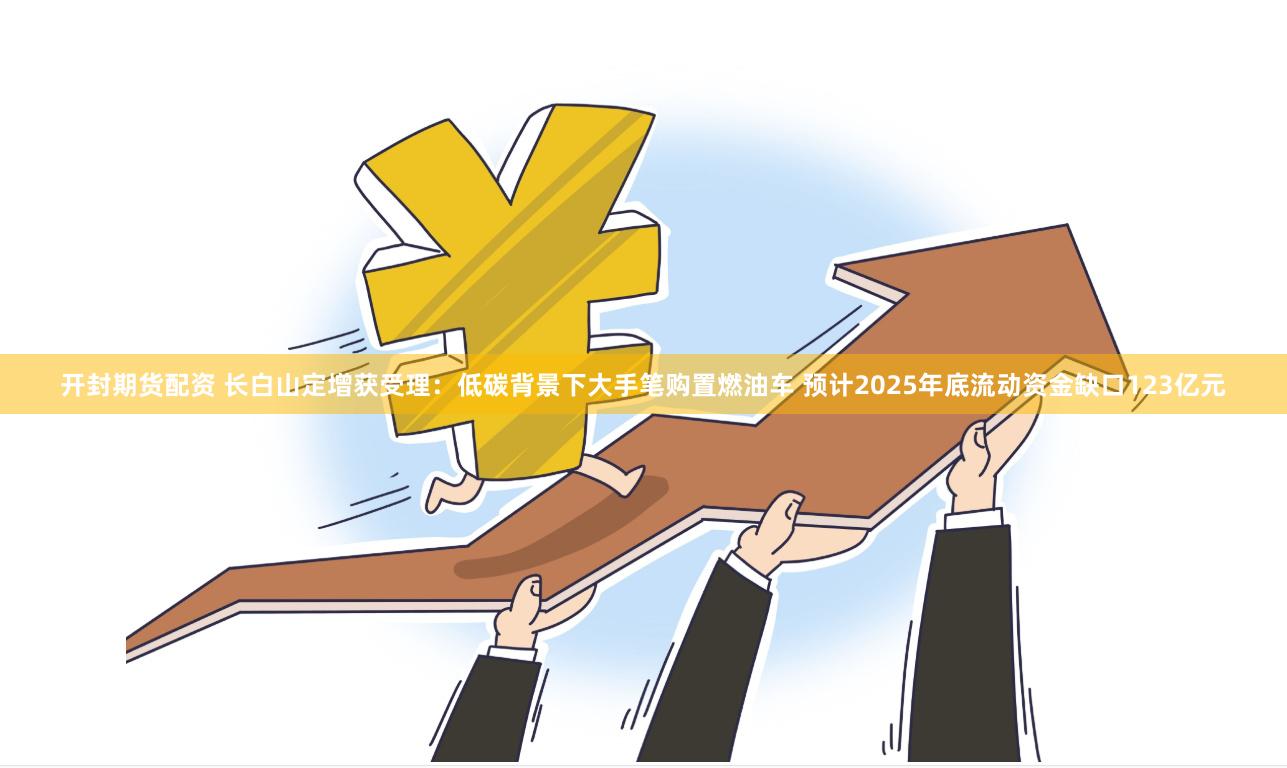 开封期货配资 长白山定增获受理:低碳背景下大手笔购置燃油车 预计2025年底流动资金缺口123亿元