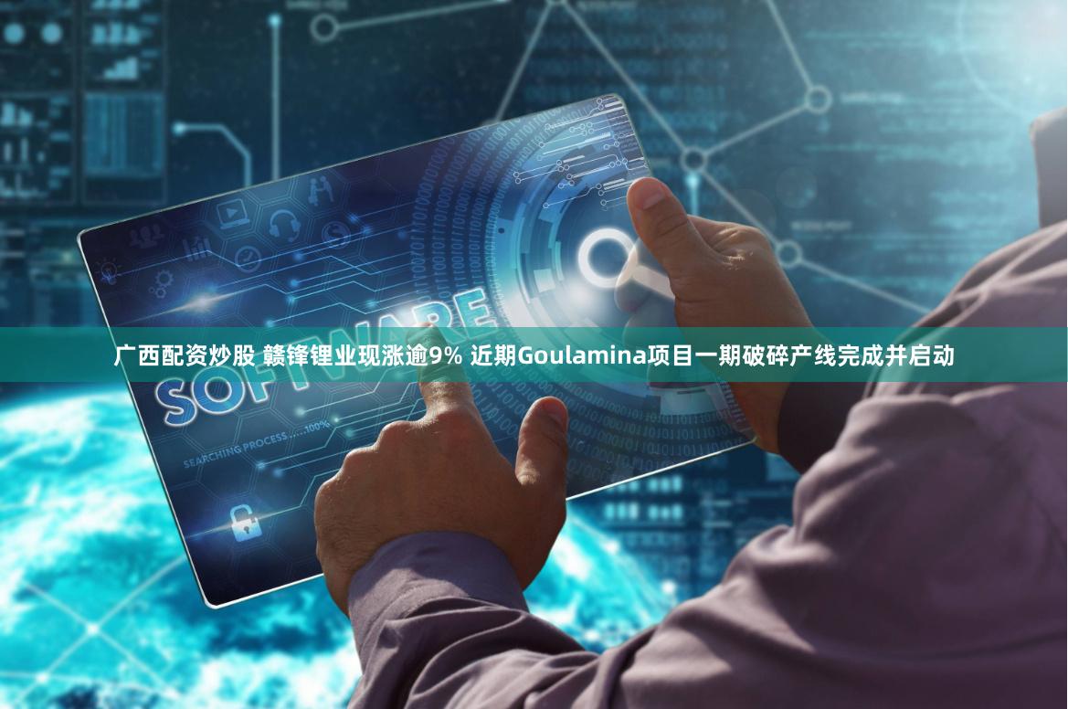 广西配资炒股 赣锋锂业现涨逾9% 近期Goulamina项目一期破碎产线完成并启动