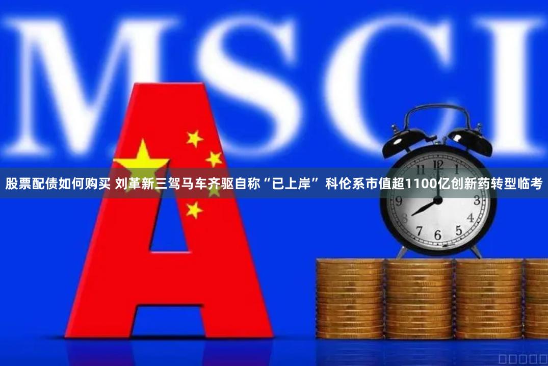 股票配债如何购买 刘革新三驾马车齐驱自称“已上岸” 科伦系市值超1100亿创新药转型临考
