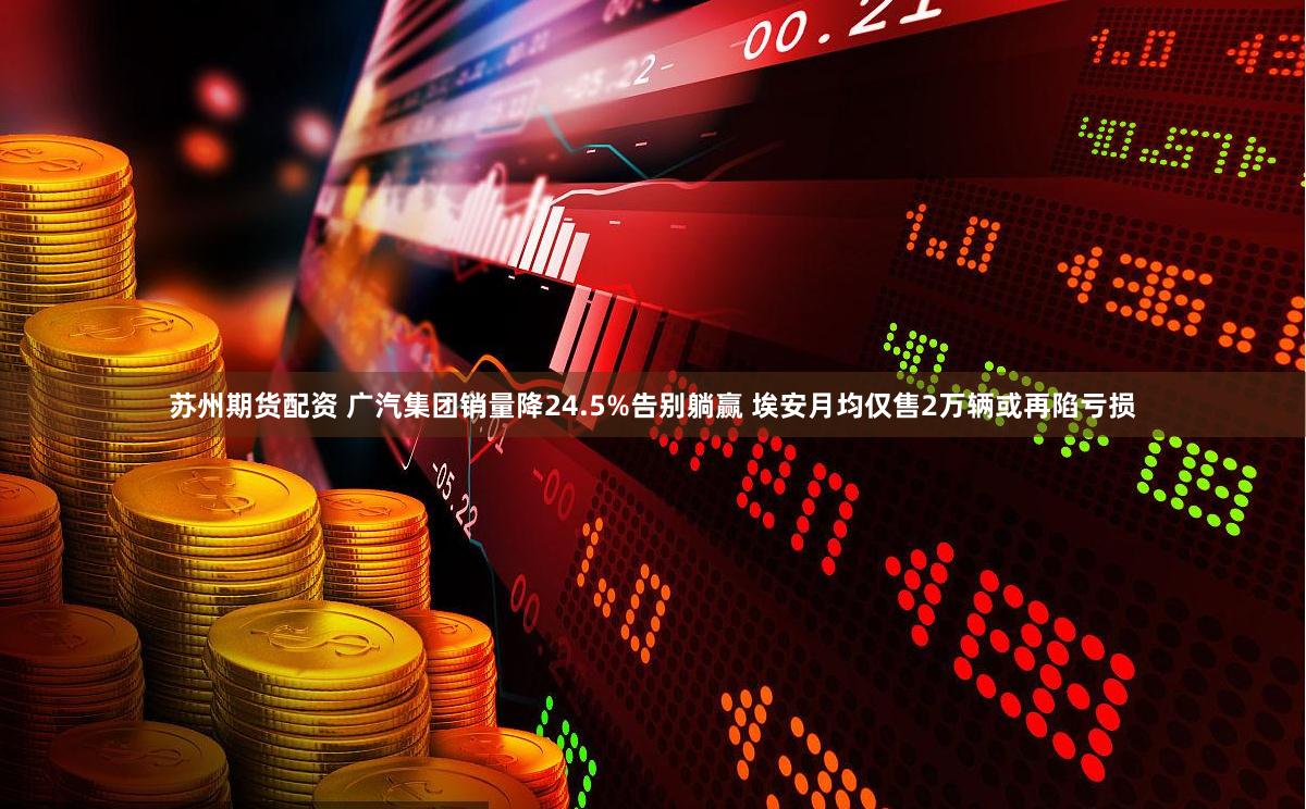 苏州期货配资 广汽集团销量降24.5%告别躺赢 埃安月均仅售2万辆或再陷亏损