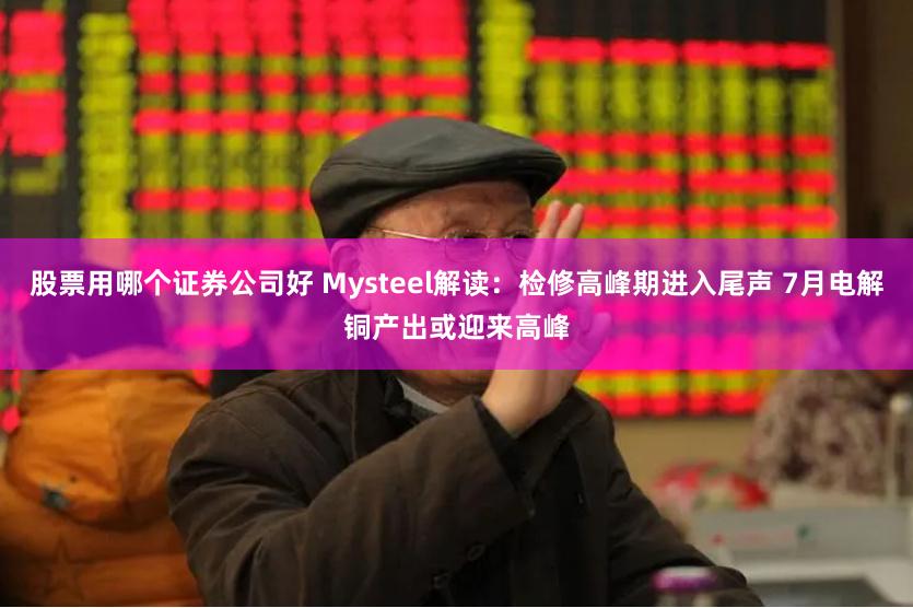 股票用哪个证券公司好 Mysteel解读:检修高峰期进入尾声 7月电解铜产出或迎来高峰