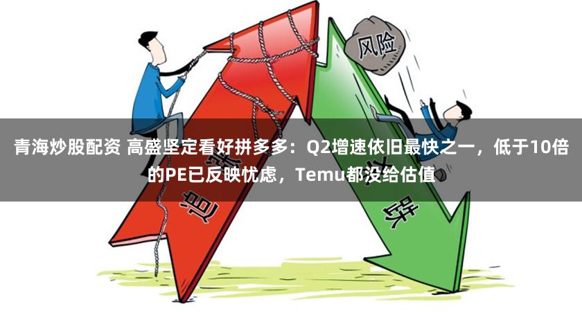 青海炒股配资 高盛坚定看好拼多多:Q2增速依旧最快之一,低于10倍的PE已反映忧虑,Temu都没给估值