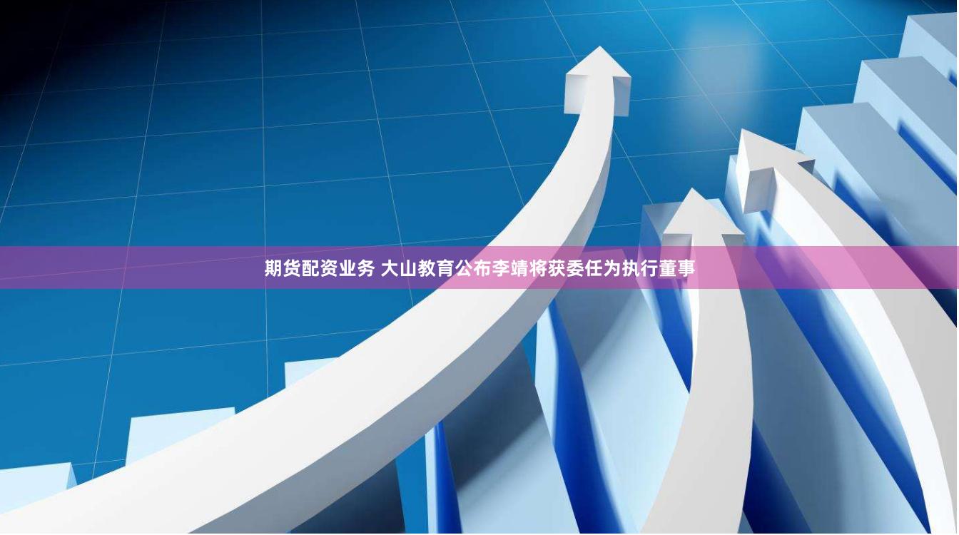 期货配资业务 大山教育公布李靖将获委任为执行董事