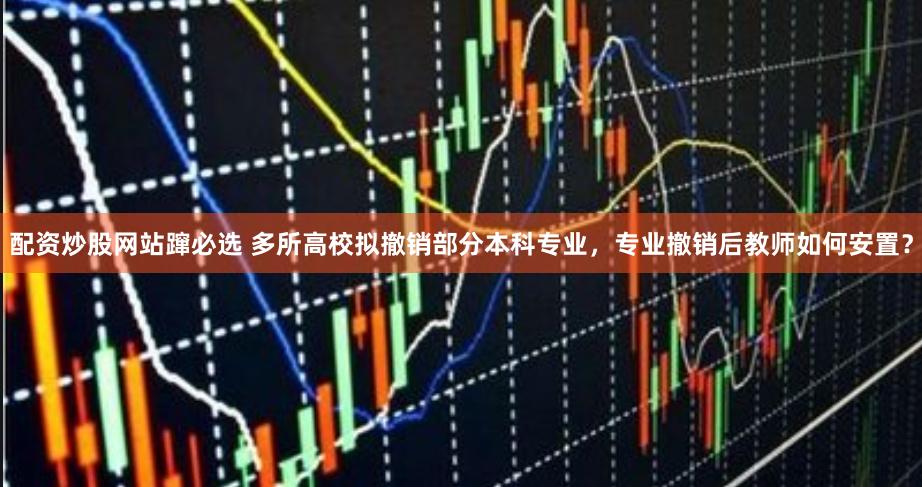 配资炒股网站蹿必选 多所高校拟撤销部分本科专业,专业撤销后教师如何安置?