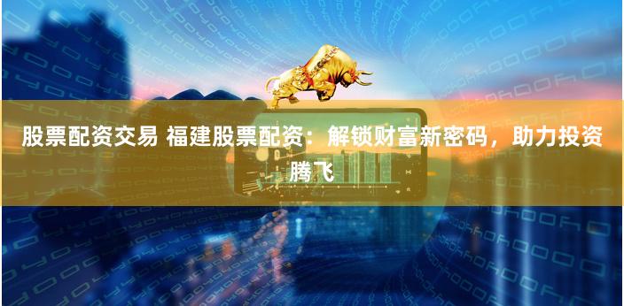 股票配资交易 福建股票配资:解锁财富新密码,助力投资腾飞