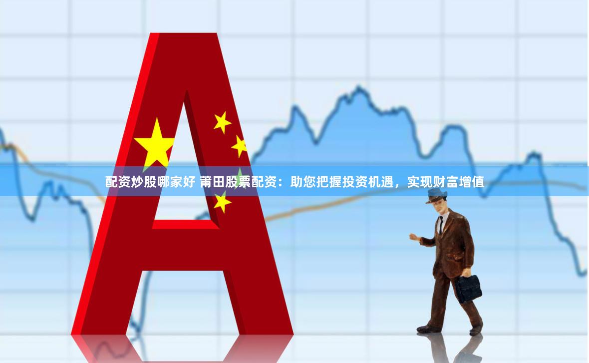 配资炒股哪家好 莆田股票配资：助您把握投资机遇，实现财富增值