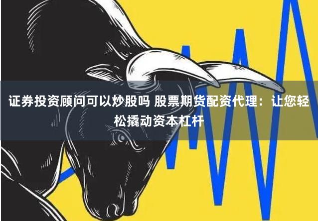 证券投资顾问可以炒股吗 股票期货配资代理：让您轻松撬动资本杠杆