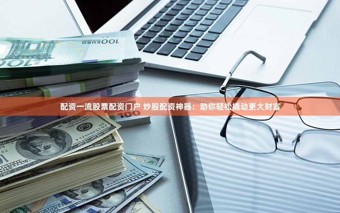 配资一流股票配资门户 炒股配资神器：助你轻松撬动更大财富
