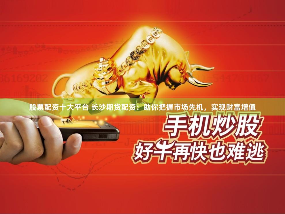 股票配资十大平台 长沙期货配资：助你把握市场先机，实现财富增值