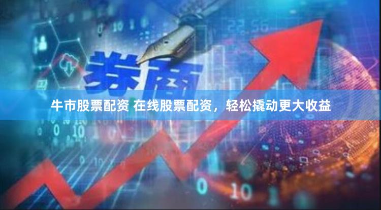 牛市股票配资 在线股票配资，轻松撬动更大收益