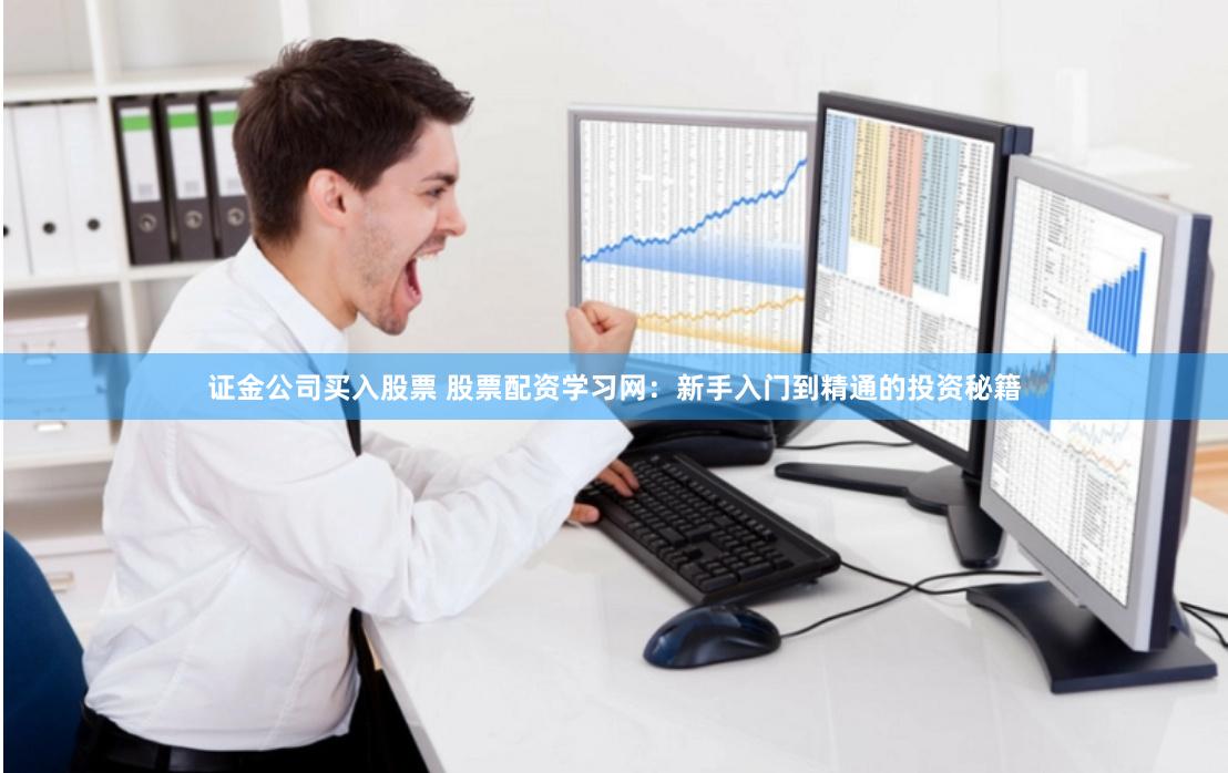 证金公司买入股票 股票配资学习网：新手入门到精通的投资秘籍