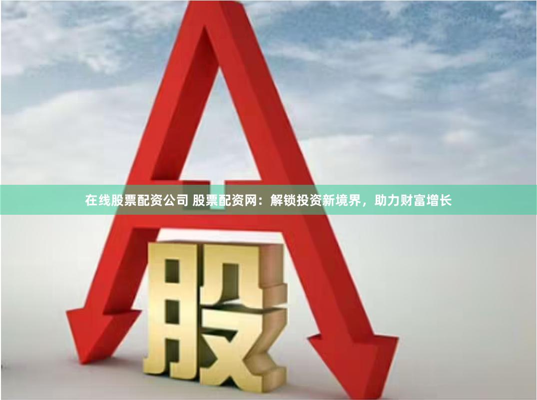 在线股票配资公司 股票配资网：解锁投资新境界，助力财富增长